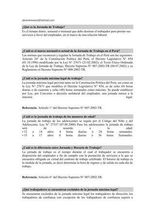 alicenewwave@hotmail.com
¿Qué es la Jornada de Trabajo?
Es el tiempo diario, semanal o mensual que debe destinar el trabajador para prestar sus
servicios a favor del empleador, en el marco de una relación laboral.
¿Cuál es el marco normativo actual de la Jornada de Trabajo en el Perú?
Las normas que reconocen y regulan la Jornada de Trabajo en el Perú son las siguientes:
Artículo 24° de la Constitución Política del Perú; el Decreto Legislativo N° 854
(01.10.1996) modificado por la Ley N° 27671 (21.02.2002), el Texto Único Ordenado
de la Ley de Jornada de Trabajo, Decreto Supremo N° 007-2002-TR (04.07.2002) y su
Reglamento el Decreto Supremo N° 008-2002-TR.
¿Cuál es la jornada máxima legal de trabajo?
La jornada máxima legal prevista tanto en la Constitución Política del Perú, así como en
la Ley N° 27671 que modifica el Decreto Legislativo N° 854, es de ocho (8) horas
diarias o de cuarenta y ocho (48) horas semanales como máximo. Se puede establecer
por Ley, por Convenio o decisión unilateral del empleador, una jornada menor a la
máxima legal.
Referencia: Artículo 1° del Decreto Supremo N° 007-2002-TR.
¿Cuál es la jornada de trabajo de los menores de edad?
La jornada de trabajo de los adolescentes se regula por el Código del Niño y del
Adolescente, Ley N° 27337 (07.08.2000) Para los adolescentes la jornada de trabajo
será de acuerdo a la edad:
• 12 a 14 años: 4 horas diarias ó 24 horas semanales.
• 15 a 17 años: 6 horas diarias ó 36 horas Semanales.
¿Cuál es la diferencia entre Jornada y Horario de Trabajo?
La jornada de trabajo es el tiempo durante el cual el trabajador se encuentra a
disposición del empleador a fin de cumplir con la prestación de servicios a la que se
encuentra obligado en virtud del contrato de trabajo celebrado. El horario de trabajo es
la medida de la jornada, es decir determina la hora de ingreso y de salida en cada día de
trabajo.
Referencia: Artículo 6° del Decreto Supremo N° 007-2002-TR.
¿Qué trabajadores se encuentran excluidos de la jornada máxima legal?
Se encuentran excluidos de la jornada máxima legal los trabajadores de dirección, los
trabajadores de confianza con excepción de los trabajadores de confianza sujetos a
 