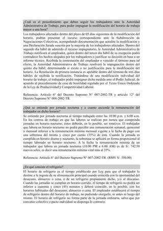 ¿Cuál es el procedimiento que deben seguir los trabajadores ante la Autoridad
Administrativa de Trabajo, para poder impugnar la modificación del horario de trabajo
mayor a una hora?
Los trabajadores afectados dentro del plazo de 05 días siguientes de la modificación del
horario, podrán presentar el recurso correspondiente ante la Subdirección de
Negociaciones Colectivas, acompañando documentación que acredite la modificación y
una Declaración Jurada suscrita por la mayoría de los trabajadores afectados. Dentro del
segundo día hábil de admitido el recurso impugnatorio, la Autoridad Administrativa de
Trabajo notificará al empleador, quien dentro del tercer día hábil de su recepción podrá
contradecir los hechos alegados por los trabajadores o justificar su decisión en base a un
informe técnico. Recibida la contestación del empleador o vencido el término para tal
efecto, la Autoridad Administrativa de Trabajo resolverá la impugnación dentro del
quinto día hábil, determinando si existe o no justificación para la modificación del
horario. La Resolución de primera instancia es apelable dentro del término de tres días
hábiles de recibida la notificación. Tratándose de una modificación individual del
horario de trabajo, el trabajador podrá impugnar dicha medida ante el Poder Judicial, de
acuerdo al procedimiento de cese de hostilidad regulado por el Texto Único Ordenado
de la Ley de Productividad y Competitividad Laboral.
Referencia: Artículo 6° del Decreto Supremo N° 007-2002-TR y artículo 12° del
Decreto Supremo N° 008-2002-TR.
¿Qué se entiende por jornada nocturna y a cuanto asciende la remuneración del
trabajador en dicho horario?
Se entiende por jornada nocturna al tiempo trabajado entre las 10:00 p.m. y 6:00 a.m.
En los centros de trabajo en que las labores se realizan por turnos que comprenda
jornadas en horario nocturno, éstos deberán, en lo posible, ser rotativos. El trabajador
que labora en horario nocturno no podrá percibir una remuneración semanal, quincenal
o mensual inferior a la remuneración mínima mensual vigente a la fecha de pago con
una sobretasa del treinta y cinco por ciento (35%) de ésta. Cuando la jornada es
cumplida en horario diurno y nocturno, la sobretasa se aplicará en forma proporcional al
tiempo laborado en horario nocturno. A la fecha la remuneración mínima de un
trabajador que labora en jornada nocturna (10.00 PM a 6.00 AM) es de S/. 742.50
nuevos soles, es decir una remuneración mínima vital más al 35%.
Referencia: Artículo 8° del Decreto Supremo N° 007-2002-TR. (RMV S/. 550.00)
¿En qué consiste el refrigerio?
El horario de refrigerio es el tiempo establecido por Ley para que el trabajador lo
destine a la ingesta de su alimentación principal cuando coincida con la oportunidad del
desayuno, almuerzo o cena, o de un refrigerio propiamente dicho, y/o al descanso.
Cuando las jornadas se cumplan en horario corrido, el tiempo de refrigerio no podrá ser
inferior a cuarenta y cinco (45) minutos y deberá coincidir, en lo posible, con los
horarios habituales del desayuno, almuerzo o cena. El empleador establecerá el tiempo
de refrigerio dentro del horario de trabajo, no pudiendo otorgarlo, ni antes ni luego del
mismo. El horario de refrigerio no forma parte de la jornada ordinaria, salvo que por
convenio colectivo o pacto individual se disponga lo contrario.
 