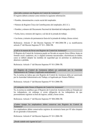 ¿Qué debe contener este Registro de Control de Asistencia?
El registro deberá contener como mínimo la siguiente información:
• Nombre, denominación o razón social del empleador.
• Número de Registro Único de Contribuyentes del empleador, (R.U.C.).
• Nombre y número del Documento Nacional de Identidad del trabajador (DNI).
• Fecha, hora y minutos del ingreso y sal ida de la jornada de trabajo.
• Las horas y minutos de permanencia fuera de la jornada de trabajo, (horas extras).
Referencia: Artículo 2° del Decreto Supremo N° 004-2006-TR y su modificatoria
artículo 2° del Decreto Supremo N° 011- 2006-TR.
¿Cuál es la manera de llevar este Registro de Control de Asistencia?
El Registro de Control de Asistencia puede ser llevado en soporte físico (libros, hojas en
formato excel, cuadernos, etc.) o digital (sistemas mecanizados, electrónicas) en ambos
casos se deberá adoptar las medidas de seguridad que no permitan su adulteración,
deterioro o pérdida.
Referencia: Artículo 1° del Decreto Supremo N° 011-2006-TR.
¿El Registro de Control de Asistencia deberá ser autorizado por la Autoridad
Administrativa de Trabajo o legalizado notarialmente?
No, la norma no indica que este Registro de Control de Asistencia deba ser autorizado
por la Autoridad Administrativa de Trabajo, ni legalizado por Notario Público.
Referencia: Artículo 1° del Decreto Supremo N° 011-2006-TR.
¿El trabajador debe firmar el Registro de Control de Asistencia?
No, la norma no establece que el Registro de Control de Asistencia deba ser firmado por
los trabajadores, sin embargo si existe obligación de los trabajadores de que
personalmente registren su hora de ingreso, salida y horas extras.
Referencia: Artículo 1° del Decreto Supremo N° 004-2006-TR.
¿Cuánto tiempo los empleadores deben conservar este Registro de Control de
Asistencia?
Los empleadores deben conservarlos registros de asistencia hasta por 05 años después
de ser generado el documento.
Referencia: Artículo 6° del Decreto Supremo N° 011-2006-TR
¿Desde cuándo está vigente la Ley?
 