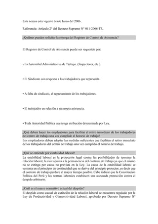 Esta norma esta vigente desde Junio del 2006.
Referencia: Artículo 2° del Decreto Supremo N° 011-2006-TR.
¿Quiénes pueden solicitar la entrega del Registro de Control de Asistencia?
El Registro de Control de Asistencia puede ser requerido por:
• La Autoridad Administrativa de Trabajo. (Inspectores, etc.).
• El Sindicato con respecto a los trabajadores que representa.
• A falta de sindicato, el representante de los trabajadores.
• El trabajador en relación a su propia asistencia.
• Toda Autoridad Pública que tenga atribución determinada por Ley.
¿Qué deben hacer los empleadores para facilitar el retiro inmediato de los trabajadores
del centro de trabajo una vez cumplido el horario de trabajo?
Los empleadores deben adoptar las medidas suficientes que faciliten el retiro inmediato
de los trabajadores del centro de trabajo una vez cumplido el horario de trabajo.
¿Qué se entiende por estabilidad laboral?
La estabilidad laboral es la protección legal contra las posibilidades de terminar la
relación laboral, la cual apunta a la permanencia del contrato de trabajo ya que el mismo
no se extinga por causa no prevista en la Ley. La causa de la estabilidad laboral se
sustenta en el principio de continuidad que se deriva del principio protector, es decir que
el contrato de trabajo perdure el mayor tiempo posible. Cabe indicar que la Constitución
Política del Perú y las normas laborales establecen una adecuada protección contra el
despido arbitrario.
¿Cuál es el marco normativo actual del despido?
El despido como causal de extinción de la relación laboral se encuentra regulado por la
Ley de Productividad y Competitividad Laboral, aprobado por Decreto Supremo N°
 