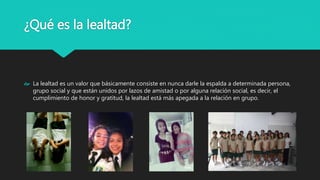 ¿Qué es la lealtad?
La lealtad es un valor que básicamente consiste en nunca darle la espalda a determinada persona,
grupo social y que están unidos por lazos de amistad o por alguna relación social, es decir, el
cumplimiento de honor y gratitud, la lealtad está más apegada a la relación en grupo.