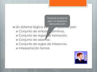 Verdad evidente 
que no requiere 
demostración 
 Un sistema lógico esta compuesto por: 
 Conjunto de símbolos primitivos. 
 Conjunto de reglas de formación. 
 Conjunto de axiomas. 
 Conjunto de reglas de inferencia. 
 Interpretación formal. 
 