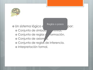 Reglas o pasos 
 Un sistema lógico esta compuesto por: 
 Conjunto de símbolos primitivos. 
 Conjunto de reglas de formación. 
 Conjunto de axiomas. 
 Conjunto de reglas de inferencia. 
 Interpretación formal. 
 