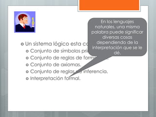  Un sistema lógico esta compuesto por: 
 Conjunto de símbolos primitivos. 
 Conjunto de reglas de formación. 
 Conjunto de axiomas. 
 Conjunto de reglas de inferencia. 
 Interpretación formal. 
En los lenguajes 
naturales, una misma 
palabra puede significar 
diversas cosas 
dependiendo de la 
interpretación que se le 
dé. 
 