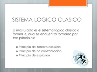 SISTEMA LOGICO CLASICO 
El mas usado es el sistema lógico clásico o 
formal, el cual se encuentra formado por 
tres principios: 
 Principio del tercero excluido 
 Principio de no contradicción 
 Principio de explosión 
 