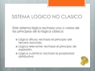 SISTEMA LOGICO NO CLASICO 
Este sistema lógico rechaza uno o varios de 
los principios de la lógica clásica: 
 Lógica difusa: rechaza el principio del 
tercero excluido. 
 Lógica relevante: rechaza el principio de 
explosión. 
 Lógica cuántica: rechaza la propiedad 
distributiva 
 