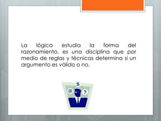 La lógica estudia la forma del 
razonamiento, es una disciplina que por 
medio de reglas y técnicas determina si un 
argumento es válido o no. 
 