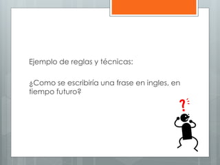 Ejemplo de reglas y técnicas: 
¿Como se escribiría una frase en ingles, en 
tiempo futuro? 
 
