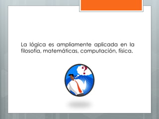 La lógica es ampliamente aplicada en la 
filosofía, matemáticas, computación, física. 
 