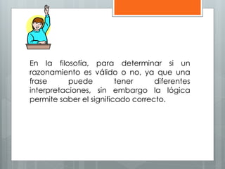 En la filosofía, para determinar si un 
razonamiento es válido o no, ya que una 
frase puede tener diferentes 
interpretaciones, sin embargo la lógica 
permite saber el significado correcto. 
 