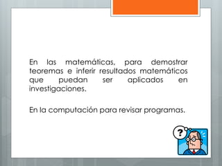 En las matemáticas, para demostrar 
teoremas e inferir resultados matemáticos 
que puedan ser aplicados en 
investigaciones. 
En la computación para revisar programas. 
 