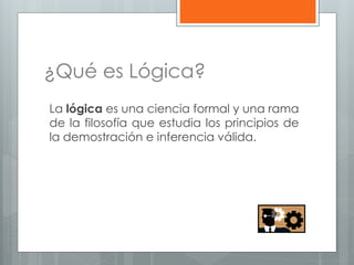 ¿Qué es Lógica? 
La lógica es una ciencia formal y una rama 
de la filosofía que estudia los principios de 
la demostración e inferencia válida. 
 
