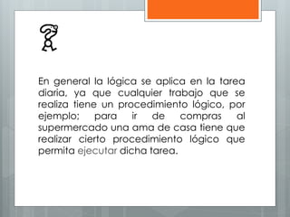 En general la lógica se aplica en la tarea 
diaria, ya que cualquier trabajo que se 
realiza tiene un procedimiento lógico, por 
ejemplo; para ir de compras al 
supermercado una ama de casa tiene que 
realizar cierto procedimiento lógico que 
permita ejecutar dicha tarea. 
 