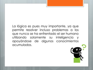 La lógica es pues muy importante, ya que 
permite resolver incluso problemas a los 
que nunca se ha enfrentado el ser humano 
utilizando solamente su inteligencia y 
apoyándose de algunos conocimientos 
acumulados. 
 