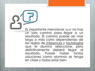 Es importante mencionar que no hay 
un solo camino para llegar a un 
resultado. El camino puede ser mas 
largo o más corto dependiendo de 
las reglas de inferencia y tautologías 
que el alumno seleccione, pero 
definitivamente deberá llegar al 
resultado. Puede haber tantas 
soluciones como alumnos se tenga 
en clase y todas estar bien 
