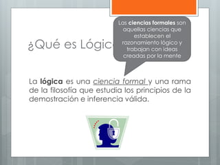 Las ciencias formales son 
aquellas ciencias que 
¿Qué es Lógica? 
establecen el 
razonamiento lógico y 
trabajan con ideas 
creadas por la mente 
La lógica es una ciencia formal y una rama 
de la filosofía que estudia los principios de la 
demostración e inferencia válida. 
 