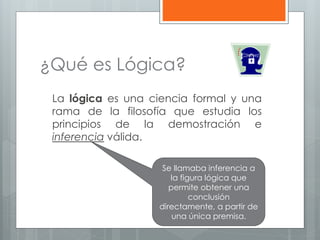 ¿Qué es Lógica? 
La lógica es una ciencia formal y una 
rama de la filosofía que estudia los 
principios de la demostración e 
inferencia válida. 
Se llamaba inferencia a 
la figura lógica que 
permite obtener una 
conclusión 
directamente, a partir de 
una única premisa. 
 