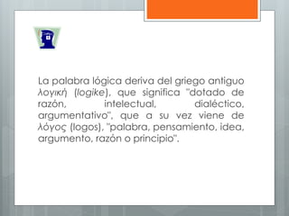 La palabra lógica deriva del griego antiguo 
λογική (logike), que significa "dotado de 
razón, intelectual, dialéctico, 
argumentativo", que a su vez viene de 
λόγος (logos), "palabra, pensamiento, idea, 
argumento, razón o principio". 
 