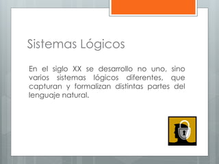 Sistemas Lógicos 
En el siglo XX se desarrollo no uno, sino 
varios sistemas lógicos diferentes, que 
capturan y formalizan distintas partes del 
lenguaje natural. 
 