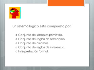 Un sistema lógico esta compuesto por: 
 Conjunto de símbolos primitivos. 
 Conjunto de reglas de formación. 
 Conjunto de axiomas. 
 Conjunto de reglas de inferencia. 
 Interpretación formal. 
 