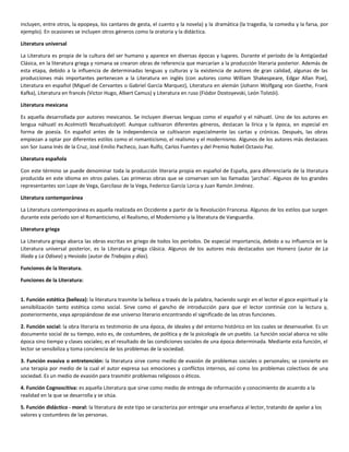 incluyen, entre otros, la epopeya, los cantares de gesta, el cuento y la novela) y la dramática (la tragedia, la comedia y la farsa, por
ejemplo). En ocasiones se incluyen otros géneros como la oratoria y la didáctica.
Literatura universal
La Literatura es propia de la cultura del ser humano y aparece en diversas épocas y lugares. Durante el período de la Antigüedad
Clásica, en la literatura griega y romana se crearon obras de referencia que marcarían a la producción literaria posterior. Además de
esta etapa, debido a la influencia de determinadas lenguas y culturas y la existencia de autores de gran calidad, algunas de las
producciones más importantes pertenecen a la Literatura en inglés (con autores como William Shakespeare, Edgar Allan Poe),
Literatura en español (Miguel de Cervantes o Gabriel García Marquez), Literatura en alemán (Johann Wolfgang von Goethe, Frank
Kafka), Literatura en francés (Victor Hugo, Albert Camus) y Literatura en ruso (Fiódor Dostoyevski, León Tolstói).
Literatura mexicana
Es aquella desarrollada por autores mexicanos. Se incluyen diversas lenguas como el español y el náhuatl. Uno de los autores en
lengua náhuatl es Acolmiztli Nezahualcóyotl. Aunque cultivaron diferentes géneros, destacan la lírica y la época, en especial en
forma de poesía. En español antes de la independencia se cultivaron especialmente las cartas y crónicas. Después, las obras
empiezan a optar por diferentes estilos como el romanticismo, el realismo y el modernismo. Algunos de los autores más destacaos
son Sor Juana Inés de la Cruz, José Emilio Pacheco, Juan Rulfo, Carlos Fuentes y del Premio Nobel Octavio Paz.
Literatura española
Con este término se puede denominar toda la producción literaria propia en español de España, para diferenciarla de la literatura
producida en este idioma en otros países. Las primeras obras que se conservan son las llamadas 'jarchas'. Algunos de los grandes
representantes son Lope de Vega, Garcilaso de la Vega, Federico García Lorca y Juan Ramón Jiménez.
Literatura contemporánea
La Literatura contemporánea es aquella realizada en Occidente a partir de la Revolución Francesa. Algunos de los estilos que surgen
durante este período son el Romanticismo, el Realismo, el Modernismo y la literatura de Vanguardia.
Literatura griega
La Literatura griega abarca las obras escritas en griego de todos los períodos. De especial importancia, debido a su influencia en la
Literatura universal posterior, es la Literatura griega clásica. Algunos de los autores más destacados son Homero (autor de La
Ilíada y La Odisea) y Hesíodo (autor de Trabajos y días).
Funciones de la literatura.
Funciones de la Literatura:
1. Función estética (belleza): la literatura trasmite la belleza a través de la palabra, haciendo surgir en el lector el goce espiritual y la
sensibilización tanto estética como social. Sirve como el gancho de introducción para que el lector continúe con la lectura y,
posteriormente, vaya apropiándose de ese universo literario encontrando el significado de las otras funciones.
2. Función social: la obra literaria es testimonio de una época, de ideales y del entorno histórico en los cuales se desenvuelve. Es un
documento social de su tiempo, esto es, de costumbres, de política y de la psicología de un pueblo. La función social abarca no sólo
época sino tiempo y clases sociales; es el resultado de las condiciones sociales de una época determinada. Mediante esta función, el
lector se sensibiliza y toma conciencia de los problemas de la sociedad.
3. Función evasiva o entretención: la literatura sirve como medio de evasión de problemas sociales o personales; se convierte en
una terapia por medio de la cual el autor expresa sus emociones y conflictos internos, así como los problemas colectivos de una
sociedad. Es un medio de evasión para trasmitir problemas religiosos o éticos.
4. Función Cognoscitiva: es aquella Literatura que sirve como medio de entrega de información y conocimiento de acuerdo a la
realidad en la que se desarrolla y se sitúa.
5. Función didáctico - moral: la literatura de este tipo se caracteriza por entregar una enseñanza al lector, tratando de apelar a los
valores y costumbres de las personas.
 