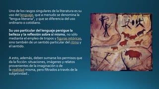 Uno de los rasgos singulares de la literatura es su
uso del lenguaje, que a menudo se denomina la
“lengua literaria”, y que se diferencia del uso
ordinario o cotidiano.
Su uso particular del lenguaje persigue la
belleza y la reflexión sobre sí mismo, no sólo
mediante el empleo de tropos y figuras retóricas,
sino también de un sentido particular del ritmo y
el sentido.
A esto, además, deben sumarse los permisos que
da la ficción: situaciones, imágenes y relatos
provenientes de la imaginación o de
la realidad misma, pero filtrados a través de la
subjetividad.
 