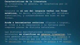 Características de la literatura
La literatura, en general, se caracteriza por lo
siguiente:
Consiste en el uso del lenguaje verbal con fines
estéticos, es decir, alejándolo del uso cotidiano
comunicativo, y concentrándose más bien en sus
formas.
Acude a herramientas retóricas (figuras o tropos),
al ritmo y a la imaginación o la fantasía para
componer piezas de distinta naturaleza.
Las distintas manifestaciones literarias
existentes se clasifican en géneros literarios. Los
tres géneros antiguos eran la épica, la tragedia y
la lírica; mientras que los géneros modernos son
la narrativa, la dramaturgia, la poesía y el ensayo.
 
