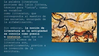 La palabra literatura
proviene del latín littera,
término para “letra”, común
en vocablos
como litterator, que
correspondía al maestro de
las escuelas, encargado de
la alfabetización.
Sin embargo, la noción de
literatura en la antigüedad
se conocía como poesía
u oratoria, dado que los
inicios mismos de la
literatura son,
paradójicamente, previos a
la invención de la
escritura.
 