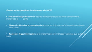 ¿Cuáles son los beneficios de adecuarse a la LOPD?
• Reducción riesgos de sanción debido a infracciones por no tener debidamente
implantada la LOPD
• Diferenciación sobre la competencia al tratar los datos de carácter personal manera
adecuada.
• Reducción fugas información por la implantación de métodos y sistemas que eviten las
fugas.
 