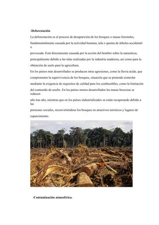 -Deforestación
La deforestación es el proceso de desaparición de los bosques o masas forestales,
fundamentalmente causada por la actividad humana, tala o quema de árboles accidental
o
provocada. Está directamente causada por la acción del hombre sobre la naturaleza,
principalmente debido a las talas realizadas por la industria maderera, así como para la
obtención de suelo para la agricultura.
En los países más desarrollados se producen otras agresiones, como la lluvia ácida, que
comprometen la supervivencia de los bosques, situación que se pretende controlar
mediante la exigencia de requisitos de calidad para los combustibles, como la limitación
del contenido de azufre. En los países menos desarrollados las masas boscosas se
reducen
año tras año, mientras que en los países industrializados se están recuperando debido a
las
presiones sociales, reconvirtiéndose los bosques en atractivos turísticos y lugares de
esparcimiento.
-Contaminación atmosférica.
 