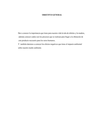 OBJETIVO GENERAL
Dar a conocer la importancia que tiene para nuestra vida la tala de árboles y la madera,
además conocer cuáles son los procesos que se realizan para llegar a la obtención de
este producto necesario para los seres humanos.
Y también daremos a conocer los efectos negativos que tiene el impacto ambiental
sobre nuestro medio ambiente.
 