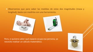  Observemos que para saber las medidas de estas dos magnitudes (masa y 
longitud), basta con medirlas con una herramienta. 
Pero, si quisiera saber qué espacio ocupa esa persona, ya 
necesito realizar un cálculo matemático. 
 
