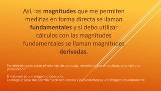 Así, las magnitudes que me permiten 
medirlas en forma directa se llaman 
fundamentales y si debo utilizar 
cálculos con las magnitudes 
fundamentales se llaman magnitudes 
derivadas. 
Por ejemplo, para saber el volumen de una caja, necesito conocer su altura, su ancho y su 
profundidad. 
El volumen es una magnitud derivada. 
La longitud (que me permite medir alto, ancho y profundidad) es una magnitud fundamental. 
 