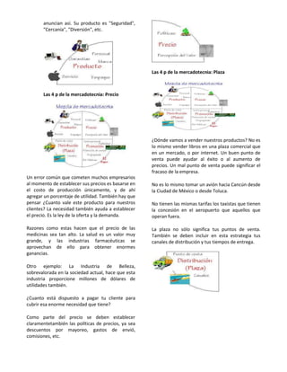 anuncian así. Su producto es "Seguridad",
       "Cercanía", "Diversión", etc.




                                                     Las 4 p de la mercadotecnia: Plaza



       Las 4 p de la mercadotecnia: Precio




                                                     ¿Dónde vamos a vender nuestros productos? No es
                                                     lo mismo vender libros en una plaza comercial que
                                                     en un mercado, o por internet. Un buen punto de
                                                     venta puede ayudar al éxito o al aumento de
                                                     precios. Un mal punto de venta puede significar el
                                                     fracaso de la empresa.
Un error común que cometen muchos empresarios
al momento de establecer sus precios es basarse en   No es lo mismo tomar un avión hacia Cancún desde
el costo de producción únicamente, y de ahí          la Ciudad de México o desde Toluca.
agregar un porcentaje de utilidad. También hay que
pensar ¿Cuanto vale este producto para nuestros      No tienen las mismas tarifas los taxistas que tienen
clientes? La necesidad también ayuda a establecer    la concesión en el aeropuerto que aquellos que
el precio. Es la ley de la oferta y la demanda.      operan fuera.

Razones como estas hacen que el precio de las        La plaza no sólo significa tus puntos de venta.
medicinas sea tan alto. La salud es un valor muy     También se deben incluir en esta estrategia tus
grande, y las industrias farmacéuticas se            canales de distribución y tus tiempos de entrega.
aprovechan de ello para obtener enormes
ganancias.

Otro ejemplo: La Industria de Belleza,
sobrevalorada en la sociedad actual, hace que esta
industria proporcione millones de dólares de
utilidades también.

¿Cuanto está dispuesto a pagar tu cliente para
cubrir esa enorme necesidad que tiene?

Como parte del precio se deben establecer
claramentetambién las políticas de precios, ya sea
descuentos por mayoreo, gastos de envió,
comisiones, etc.
 