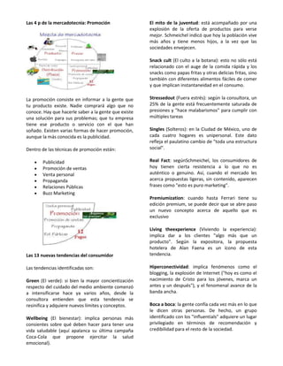 Las 4 p de la mercadotecnia: Promoción                El mito de la juventud: está acompañado por una
                                                      explosión de la oferta de productos para verse
                                                      mejor. Schmeichel indicó que hoy la población vive
                                                      más años y tiene menos hijos, a la vez que las
                                                      sociedades envejecen.

                                                      Snack cult (El culto a la botana): esto no sólo está
                                                      relacionado con el auge de la comida rápida y los
                                                      snacks como papas fritas y otras delicias fritas, sino
                                                      también con diferentes alimentos fáciles de comer
                                                      y que implican instantaneidad en el consumo.

La promoción consiste en informar a la gente que      Stressedout (Fuera estrés): según la consultora, un
tu producto existe. Nadie comprará algo que no        25% de la gente está frecuentemente saturada de
conoce. Hay que hacerle saber a la gente que existe   presiones y "hace malabarismos" para cumplir con
una solución para sus problemas; que tu empresa       múltiples tareas
tiene ese producto o servicio con el que han
soñado. Existen varias formas de hacer promoción,     Singles (Solteros): en la Ciudad de México, uno de
aunque la más conocida es la publicidad.              cada cuatro hogares es unipersonal. Este dato
                                                      refleja el paulatino cambio de "toda una estructura
Dentro de las técnicas de promoción están:            social".

        Publicidad                                    Real Fact: segúnSchmeichel, los consumidores de
        Promoción de ventas                           hoy tienen cierta resistencia a lo que no es
        Venta personal                                auténtico o genuino. Así, cuando el mercado les
        Propaganda                                    acerca propuestas ligeras, sin contenido, aparecen
        Relaciones Públicas                           frases como "esto es puro marketing".
        Buzz Marketing
                                                      Premiumization: cuando hasta Ferrari tiene su
                                                      edición premium, se puede decir que se abre paso
                                                      un nuevo concepto acerca de aquello que es
                                                      exclusivo

                                                      Living theexperience (Viviendo la experiencia):
                                                      implica dar a los clientes "algo más que un
                                                      producto". Según la expositora, la propuesta
                                                      hotelera de Alan Faena es un ícono de esta
Las 13 nuevas tendencias del consumidor               tendencia.

Las tendencias identificadas son:                     Hiperconectividad: implica fenómenos como el
                                                      blogging, la explosión de Internet ("hoy es como el
Green (El verde): si bien la mayor concientización    nacimiento de Cristo para los jóvenes, marca un
respecto del cuidado del medio ambiente comenzó       antes y un después"), y el fenomenal avance de la
a intensificarse hace ya varios años, desde la        banda ancha.
consultora entienden que esta tendencia se
resinifica y adquiere nuevos límites y conceptos.     Boca a boca: la gente confía cada vez más en lo que
                                                      le dicen otras personas. De hecho, un grupo
Wellbeing (El bienestar): implica personas más        identificado con los "influentials" adquiere un lugar
consientes sobre qué deben hacer para tener una       privilegiado en términos de recomendación y
vida saludable (aquí apalanca su última campaña       credibilidad para el resto de la sociedad.
Coca-Cola que propone ejercitar la salud
emocional).
 