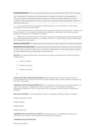 MICROMANOMETRO: Sirven como estándares de presión en el intervalo de 0, 005 a 500 ml. De agua.
Tipo micrométrico: En este tipo de micromanómetros, los efectos de meñisco y por capilaridad se
minimizan midiendo los desplazamientos de liquido con tornillos micrométrico dotados con índices
ajustables de agua localizados en el centro, o cerca de el, de tubos transparentes grandes unidos en su
base para formar una v
Tipo prandtl: Consta de un recipiente de diámetro grande y un tubo inclinado con dos marcas
conectados a través de un tubo flexible.
Micromanometro de aire: Un micromanometro sumamente sencillo, de alta respuesta, usa aire como
fluido de trabajo y , por consiguiente evita todos los defectos por capilaridad y de meñisco que por lo
general se encuentra en la manimetria con líquidos.
Manometro de mcleod: Este es un manometro de mercurio modificado que se utiliza principalmente
para medir presiones de vacío desde un ml. Hasta 0, 000 000 1 ml. De Hg. Mide una presión diferencial y,
por consiguientes muy sensible.
MICROCALIBRADORES: Se utiliza para las mediciones de mas alta medición en las salas de metrología.
MICROSCOPIO DE MEDICION: Las aplicaciones de estos aparatos son similares a los de las maquinas
de medir, pero su campo de medición es mas reducido, empleándose en consecuencia para la medición
de piezas relativamente pequeñas, galgas, herramientas, etc.
NIVELES: Las reglas de borde recto y las escuadras se utilizan para inspeccionar superficies planas y
ángulos rectos:
 Niveles de bolsillo.
 Niveles de dos ejes.
 Niveles de precisión.

NIVELES DE AIRE O NIVELES DE BURBUJA: Esta formado básicamente por un tubito de vidrio
curvado determinado. El tubo esta lleno de un liquido muy fluido (éter o alcohol), dejando una burbuja de
20 a 30 ml. De longitud.
PIROMETRO OPTICO MONOCROMATICO: Es el mas exacto de todos los pirometros de radiación y se
utiliza como estándar de calibración por encima del punto de oro. Sin embargo esta limitado a
temperaturas superiores a 700 C. ya que requiere que un operador humano compare visualmente la
brillantes.
REGLAS DE ACERO: Es la herramienta de medición mas simple y versátil que utiliza el mecánico:
Regla con temple de muelle.
Reglas angostas.
Reglas flexibles.
Reglas de ganchos.
TERMOMETRO DE CRISTAL DE CUARZO: Este esta basado en la sensibilidad de la frecuencia
resonante de un cristal de cuarzo resistente a los cambios de temperatura.
TERMOMETRO DE EXPANCION:
Expansión de sólidos:
 