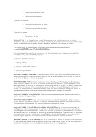 o Termómetros de varilla sólida.
o Termómetros bimetalicos.
Expansión de líquidos :
o Termómetros de líquidos de vidrio.
o Termómetros de liquido en metal.
Expansión en gases:
o Termómetro de gas.
MICROMETRO: Es un dispositivo que mide el desplazamiento del husillo cuando este es movido
mediante el giro de un tornillo, lo que convierte al movimiento giratorio del tambor en movimiento lineal del
husillo. El desplazamiento de este lo amplifica la rotación del tornillo y el diámetro del tambor.
Las graduaciones de alrededor de la circunferencia del tambor permiten leer un cambio
pequMICROMETROS PARA APLICACIÓN ESPECIAL:
Micrómetros para tubo: este tipo de micrómetro esta diseñado para medir el espesor de la pare3d de
partes tubulares, tales como cilindros o collares .
Existen tres tipos los cuales son:
1.- Tope fijo esférico
2.- Tope fijo y del husill0o esféricos
3.- Tope flujo tipo cilíndrico
MICROMETRO PARA RANURAS: En este micrómetro ambos topes tiene un pequeño diámetro con el
objeto de medir pernos ranurados, cuñeros, ranuras, etc., el tamaño estándar de la porción de medición
es de 3 mm de diámetro y 10 mm de longitud.
MICROMETRO DE PUNTAS: Estos micrómetros tiene ambos topes en forma de punta . Se utiliza para
medir el espesor del alma de brocas, el diámetro de raíz de roscas externas , ranuras pequeñas y otras
porciones difíciles de alcanzar. El ángulo de los puntos puede ser de 15 ,30, 45, o 60 grados . Las puntas
de medición normalmente tiene un radio de curvatura de 0, 3 mm, ya que ambas puntas pueden no
tocarse ; un bloque patrón se utiliza para ajustar el punto cero. Con el objeto de `proteger las puntas , la
fuerza de medición en el trinquete es menor que la del micrómetro estándar de exteriores.
MICROMETRO PARA CEJA DE LATAS: Este micrómetro esta especialmente diseñado para medir los
anchos y alturas de cejas de latas.
MICROMETRO INDICATIVO: Este micrómetro cuenta con un indicador de carátula . El tope del arco
`puede moverse una pequeña distancia en dirección axial en su desplazamiento lo muestra el indicador.
Este mecanismo permite aplicar una fuerza de medición uniforme a las piezas.
MICROMETRO DE EXTERIORES CON HUSILLO NO GIRATORIO: En los micrómetros normales el
husillo gira con el tambor cuando este se desplaza en dirección axial . A su vez, en este micrómetro el
husillo no gira cuando es desplazado . Debido a que el husillo no giratorio no produce torsión radial sobre
las caras de medición , el desgaste de las mismas se reduce notablemente. Este micrómetro es adecuado
para medir superficies con recubrimiento, piezas frágiles y características de partes que requieren una
posición angular especifica de la cara de medición del husillo.eño en la posición del husillo.
MICROMETRO CON DOBLE TAMBOR: Una de las características del tipo no giratorio con doble tambor,
es que la superficie graduada del tambor esta al ras con la superficie del cilindro en que están grabadas la
línea índice y la escala vernier , lo cual permite lecturas libres de error de paralaje.
 