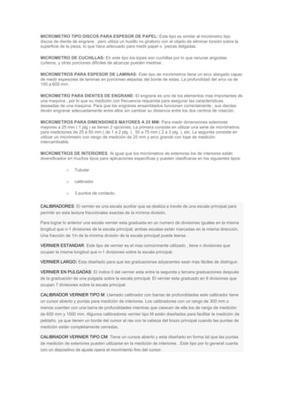 MICROMETRO TIPO DISCOS PARA ESPESOR DE PAPEL: Este tipo es similar al micrómetro tipo
discos de diente de engrane , pero utiliza un husillo no giratorio con el objeto de eliminar torsión sobre la
superficie de la pieza, lo que hace adecuado para medir papel o `piezas delgadas.
MICROMETRO DE CUCHILLAS: En este tipo los topes son cuchillas por lo que ranuras angostas
cuñeros, y otras porciones difíciles de alcanzar pueden medirse .
MICROMETROS PARA ESPESOR DE LAMINAS: Este tipo de micrómetros tiene un arco alargado capaz
de medir espesores de laminas en porciones alejadas del borde de estas. La profundidad del arco va de
100 a 600 mm.
MICROMETRO PARA DIENTES DE ENGRANE: El engrane es uno de los elementos mas importantes de
una maquina , por lo que su medición con frecuencia requerida para asegurar las características
deseadas de una maquina. Para que los engranes ensamblados funcionen correctamente , sus dientes
devén engranar adecuadamente entre ellos sin cambiar su distancia entre los dos centros de rotación.
MICROMETROS PARA DIMENSIONES MAYORES A 25 MM: Para medir dimensiones exteriores
mayores a 25 mm ( 1 plg ) se tienen 2 opciones. La primera consiste en utilizar una serie de micrómetros
para mediciones de 25 a 50 mm ( de 1 a 2 plg. ) , 50 a 75 mm ( 2 a 3 plg. ), etc. La segunda consiste en
utilizar un micrómetro con rango de medición de 25 mm y arco grande con tope de medición
intercambiable.
MICROMETROS DE INTERIORES: Al igual que los micrómetros de exteriores los de interiores están
diversificados en muchos tipos para aplicaciones especificas y pueden clasificarse en los siguientes tipos:
o Tubular
o calibrador
o 3 puntos de contacto.
CALIBRADORES: El vernier es una escala auxiliar que se desliza a través de una escala principal para
permitir en esta lectura fracciónales exactas de la mínima división.
Para lograr lo anterior una escala vernier esta graduada en un numero de divisiones iguales en la misma
longitud que n-1 divisiones de la escala principal; ambas escalas están marcadas en la misma dirección.
Una fracción de 1/n de la mínima división de la escala principal puede leerse .
VERNIER ESTANDAR: Este tipo de vernier es el mas comúnmente utilizado , tiene n divisiones que
ocupan la misma longitud que n-1 divisiones sobre la escala principal.
VERNIER LARGO: Esta diseñado para que las graduaciones adyacentes sean mas fáciles de distinguir.
VERNIER EN PULGADAS: El índice 0 del vernier esta entre la segunda y tercera graduaciones después
de la graduación de una pulgada sobre la escala principal. El vernier esta graduado en 8 divisiones que
ocupan 7 divisiones sobre la escala principal.
CALIBRADOR VERNIER TIPO M: Llamado calibrador con barras de profundidades este calibrador tiene
un cursor abierto y puntas para medición de interiores. Los calibradores con un rango de 300 mm o
menos cuentan con una barra de profundidades mientras que carecen de ella los de rango de medición
de 600 mm y 1000 mm. Algunos calibradores vernier tipo M están diseñados para facilitar la medición de
peldaño, ya que tienen un borde del cursor al ras con la cabeza del brazo principal cuando las puntas de
medición están completamente cerradas.
CALIBRADOR VERNIER TIPO CM: Tiene un cursos abierto y esta diseñado en forma tal que las puntas
de medición de exteriores pueden utilizarse en la medición de interiores . Este tipo por lo general cuanta
con un dispositivo de ajuste opera el movimiento fino del cursor.
 