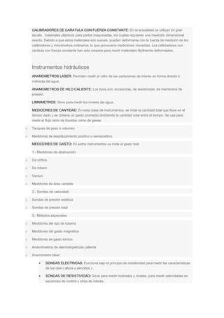 CALIBRADORES DE CARATULA CON FUERZA CONSTANTE: En la actualidad se utilizan en gran
escala , materiales plásticos para partes maquinadas, los cuales requieren una medición dimensional
exacta. Debido a que estos materiales son suaves, pueden deformarse con la fuerza de medición de los
calibradores y micrómetros ordinarios, lo que provocaría mediciones inexactas. Los calibradores con
carátula con fuerza constante han sido creados para medir materiales fácilmente deformables.
Instrumentos hidráulicos
ANAMOMETROS LASER: Permiten medir el valor de las variaciones de interés en forma directa o
indirecta del agua.
ANAMOMETROS DE HILO CALIENTE: Los tipos son: ecosondas, de resistividad, de membrana de
presión.
LIMNIMETROS: Sirve para medir los niveles del agua .
MEDIDORES DE CANTIDAD: En esta clase de instrumentos, se mide la cantidad total que fluye en el
tiempo dado y se obtiene un gasto promedio dividiendo la cantidad total entre el tiempo. Se usa para
medir el flujo tanto de líquidos como de gases.
o Tanques de peso o volumen
o Medidores de desplazamiento positivo o semipositivo.
MEDIDORES DE GASTO: En estos instrumentos se mide el gasto real.
1.- Medidores de obstrucción
o De orificio
o De tobero
o Venturi
o Medidores de área variable
2.- Sondas de velocidad:
o Sondas de presión estática
o Sondas de presión total
3.- Métodos especiales
o Medidores del tipo de tubería
o Medidores del gasto magnético
o Medidores de gasto sónico
o Anamómetros de alambre/película caliente
o Anemómetro láser
 SONDAS ELECTRICAS: Funciona bajo el principio de resistividad para medir las características
de las olas ( altura y periodos ) .
 SONDAS DE RESISTIVIDAD: Sirve para medir molinetes y niveles, para medir velocidades en
secciones de control y otras de interés.
 