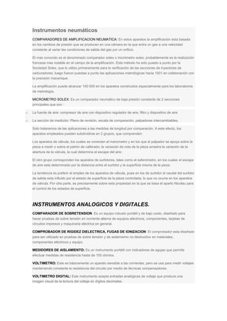 Instrumentos neumáticos
COMPARADORES DE AMPLIFICACION NEUMATICA: En estos aparatos la amplificación esta basada
en los cambios de presión que se producen en una cámara en la que entra un gas a una velocidad
constante al variar las condiciones de salida del gas por un orificio.
El mas conocido es el denominado comparador solex o micrómetro solex; probablemente es la realización
francesa mas notable en el campo de la amplificación. Este método ha sido puesto a punto por la
Sociedad Solex, que lo utilizo primeramente para la verificación de las secciones de inyectores de
carburadores; luego fueron puestas a punto las aplicaciones metrológicas hacia 1931 en colaboración con
la precisión macanique.
La amplificación puede alcanzar 100 000 en los aparatos construidos especialmente para los laboratorios
de metrología.
MICROMETRO SOLEX: Es un comparador neumático de baja presión constante de 2 secciones
principales que son :
o La fuente de aire: compresor de aire con dispositivo regulador de aire, filtro y dispositivo de aire
o La sección de medición: Plano de revisión, escala de comparación, palpadores intercambiables.
Solo trataremos de las aplicaciones a las medidas de longitud por comparación. A este efecto, los
aparatos empleados pueden subdividirse en 2 grupos, que comprenden:
Los aparatos de válvula, los cuales se conectan al manometro y en los que el palpador se apoya sobre la
pieza a medir o sobre el patrón de calibrado; la variación de cota de la pieza arrastra la variación de la
abertura de la válvula, la cual determina el escape del aire;
El otro grupo corresponden los aparatos de surtidores, tales como el esferómetro, en los cuales el escape
de aire esta determinado por la distancia entre el surtidor y la superficie misma de la pieza.
La tendencia es preferir el empleo de los aparatos de válvula, pues en los de surtidor el caudal del surtidor
de salida esta influido por el estado de superficie de la pieza controlada, lo que no ocurre en los aparatos
de válvula. Por otra parte, es precisamente sobre esta propiedad en la que se basa el aparto Nicolau para
el control de los estados de superficie.
INSTRUMENTOS ANALOGICOS Y DIGITALES.
COMPARADOR DE SOBRETENSION: Es un equipo robusto portátil y de bajo costo, diseñado para
hacer pruebas de sobre tensión en corriente alterna de equipos eléctricos, componentes, tarjetas de
circuitos impresos y maquinaria eléctrica en general.
COMPROBADOR DE RIGIDEZ DIELECTRICA, FUGAS DE IONIZACION: El comprobador esta diseñado
para ser utilizado en pruebas de sobre tensión y de aislamiento no destructivo en materiales,
componentes eléctricos y equipo.
MEDIDORES DE AISLAMIENTO: Es un instrumento portátil con indicadores de agujas que permite
efectuar medidas de resistencia hasta de 100 ohmios.
VOLTIMETRO: Este es básicamente un aparato sensible a las corrientes, pero se usa para medir voltajes
manteniendo constante la resistencia del circuito por medio de técnicas compensadores.
VOLTIMETRO DIGITAL: Este instrumento acepta entradas analógicas de voltaje que produce una
imagen visual de la lectura del voltaje en dígitos decimales.
 