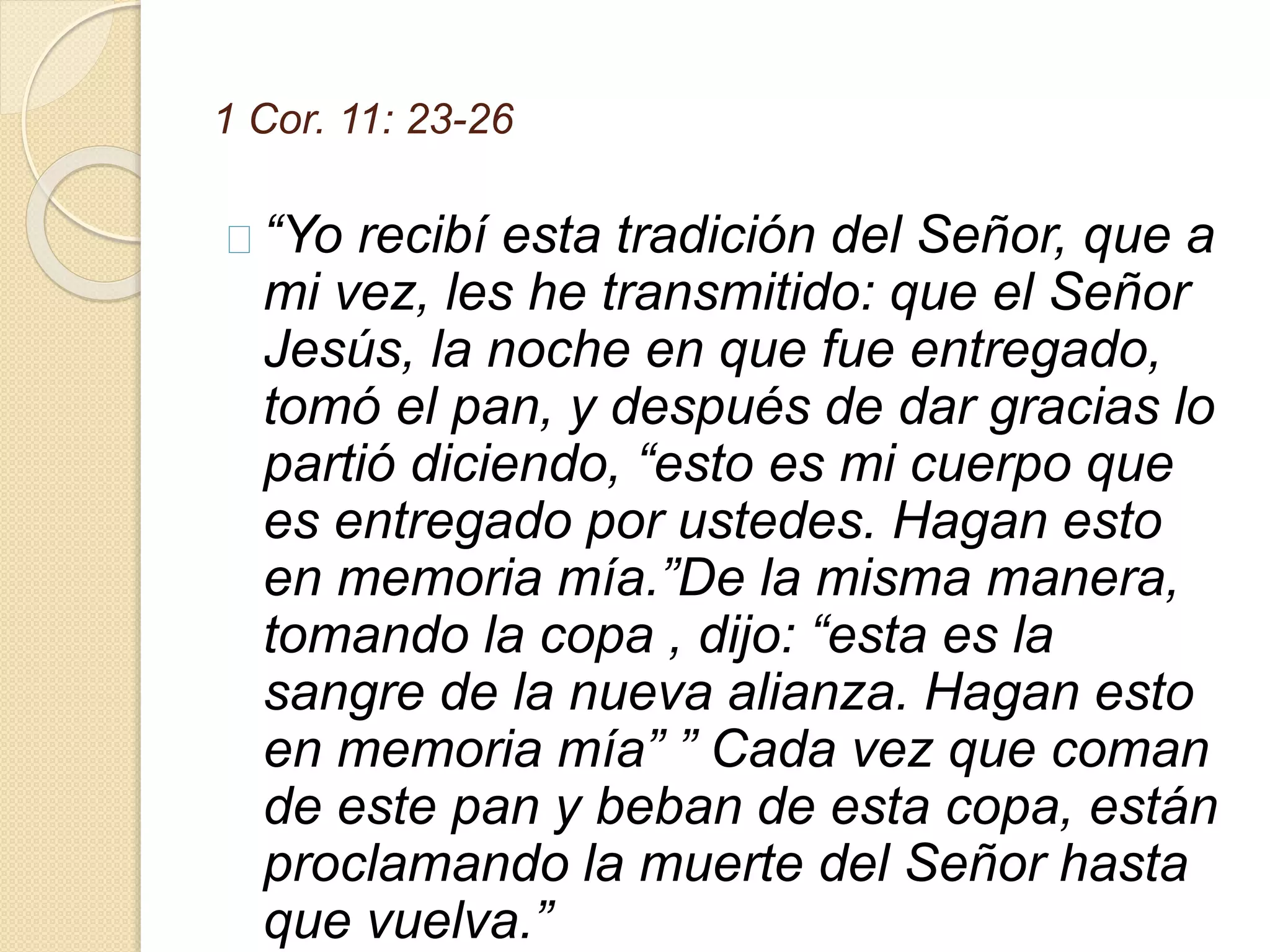 1 Cor. 11: 23-26
“Yo recibí esta tradición del Señor, que a
mi vez, les he transmitido: que el Señor
Jesús, la noche en que fue entregado,
tomó el pan, y después de dar gracias lo
partió diciendo, “esto es mi cuerpo que
es entregado por ustedes. Hagan esto
en memoria mía.”De la misma manera,
tomando la copa , dijo: “esta es la
sangre de la nueva alianza. Hagan esto
en memoria mía” ” Cada vez que coman
de este pan y beban de esta copa, están
proclamando la muerte del Señor hasta
que vuelva.”
 