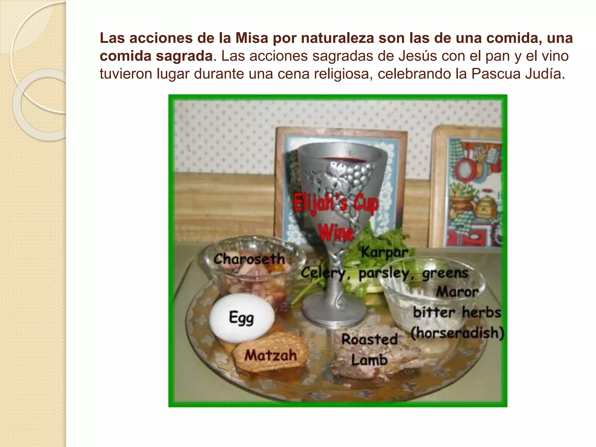 Las acciones de la Misa por naturaleza son las de una comida, una
comida sagrada. Las acciones sagradas de Jesús con el pan y el vino
tuvieron lugar durante una cena religiosa, celebrando la Pascua Judía.
 