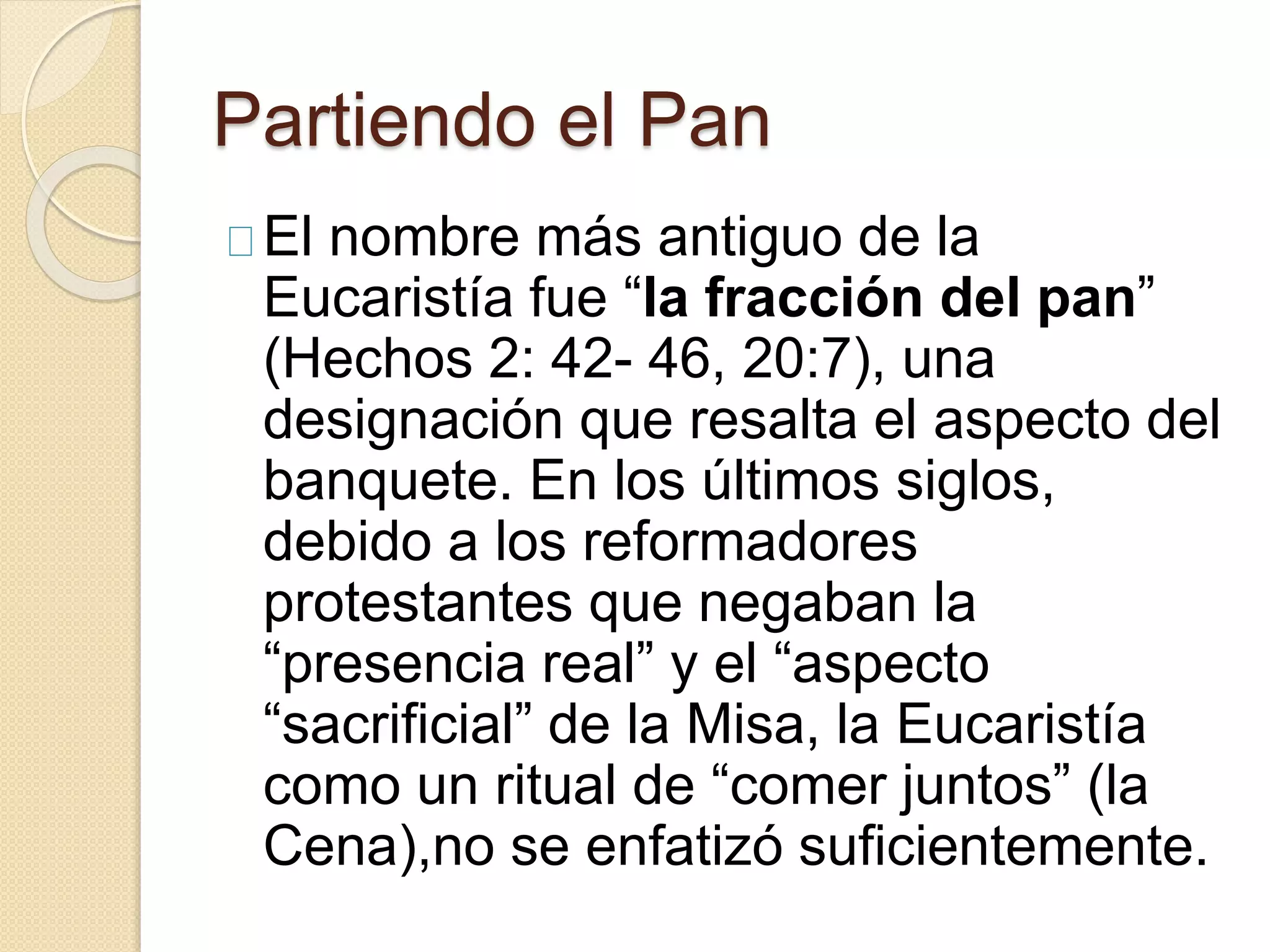 Partiendo el Pan
El nombre más antiguo de la
Eucaristía fue “la fracción del pan”
(Hechos 2: 42- 46, 20:7), una
designación que resalta el aspecto del
banquete. En los últimos siglos,
debido a los reformadores
protestantes que negaban la
“presencia real” y el “aspecto
“sacrificial” de la Misa, la Eucaristía
como un ritual de “comer juntos” (la
Cena),no se enfatizó suficientemente.
 