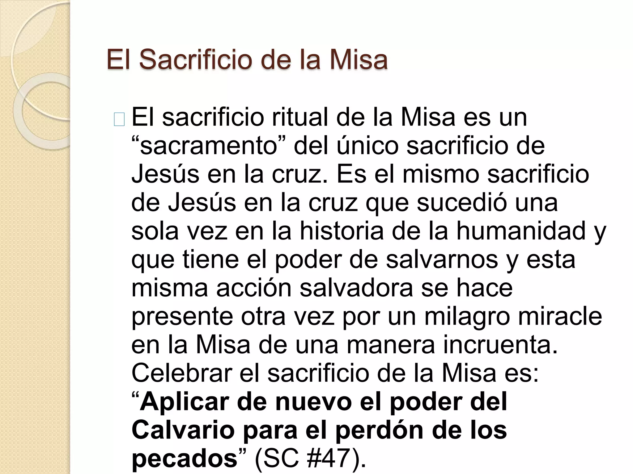 El Sacrificio de la Misa
El sacrificio ritual de la Misa es un
“sacramento” del único sacrificio de
Jesús en la cruz. Es el mismo sacrificio
de Jesús en la cruz que sucedió una
sola vez en la historia de la humanidad y
que tiene el poder de salvarnos y esta
misma acción salvadora se hace
presente otra vez por un milagro miracle
en la Misa de una manera incruenta.
Celebrar el sacrificio de la Misa es:
“Aplicar de nuevo el poder del
Calvario para el perdón de los
pecados” (SC #47).
 