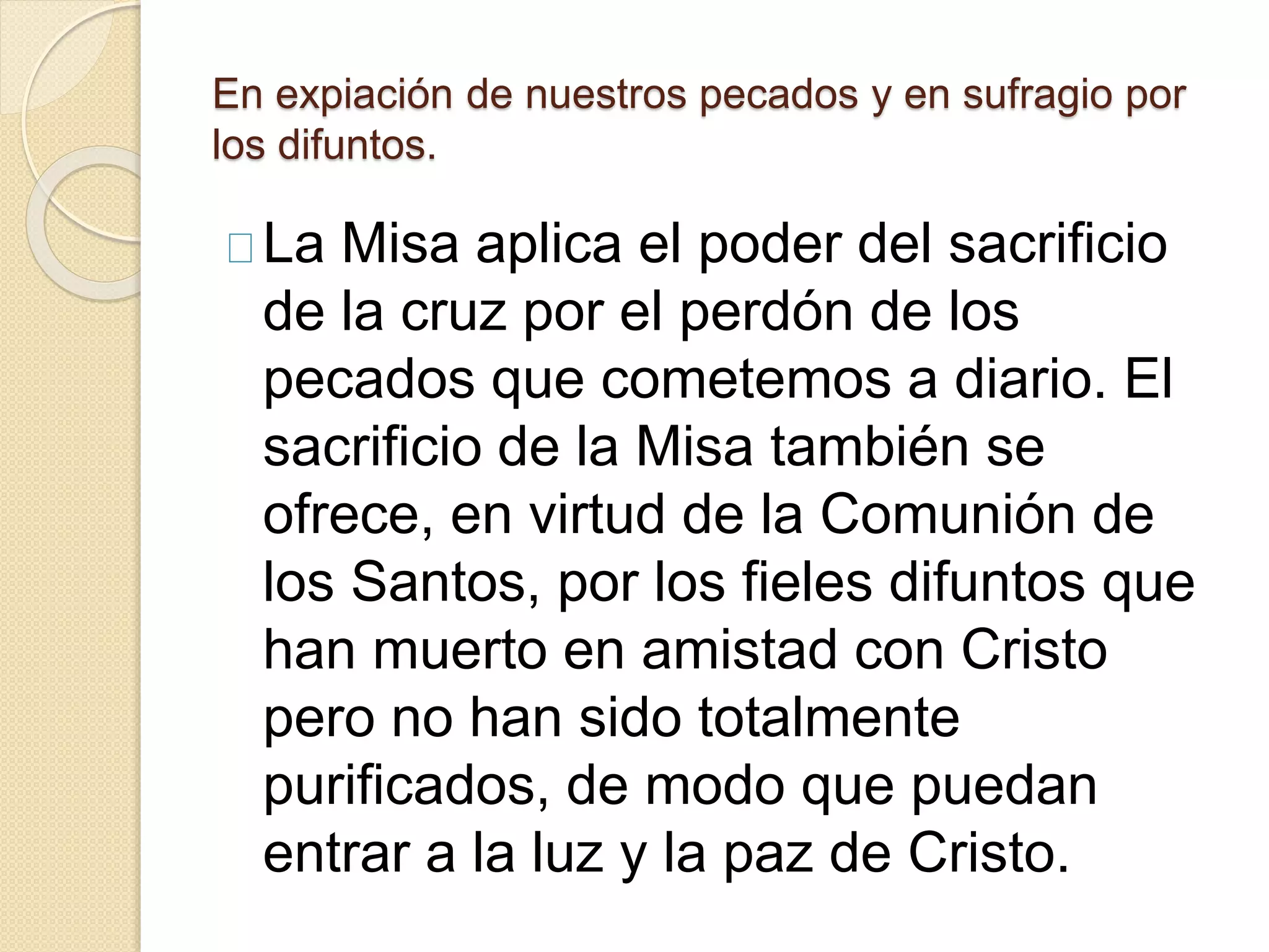 En expiación de nuestros pecados y en sufragio por
los difuntos.
La Misa aplica el poder del sacrificio
de la cruz por el perdón de los
pecados que cometemos a diario. El
sacrificio de la Misa también se
ofrece, en virtud de la Comunión de
los Santos, por los fieles difuntos que
han muerto en amistad con Cristo
pero no han sido totalmente
purificados, de modo que puedan
entrar a la luz y la paz de Cristo.
 