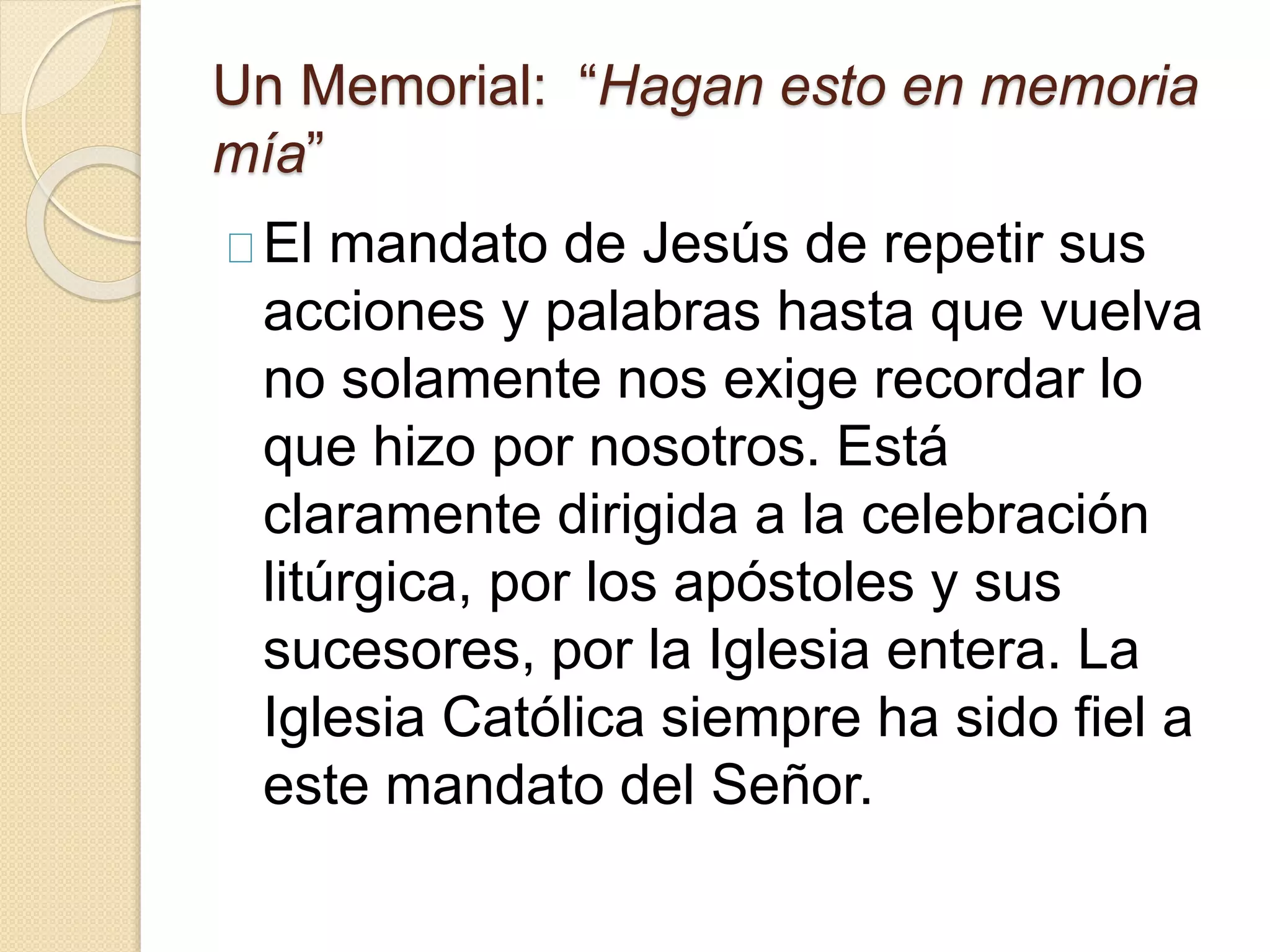 Un Memorial: “Hagan esto en memoria
mía”
El mandato de Jesús de repetir sus
acciones y palabras hasta que vuelva
no solamente nos exige recordar lo
que hizo por nosotros. Está
claramente dirigida a la celebración
litúrgica, por los apóstoles y sus
sucesores, por la Iglesia entera. La
Iglesia Católica siempre ha sido fiel a
este mandato del Señor.
 