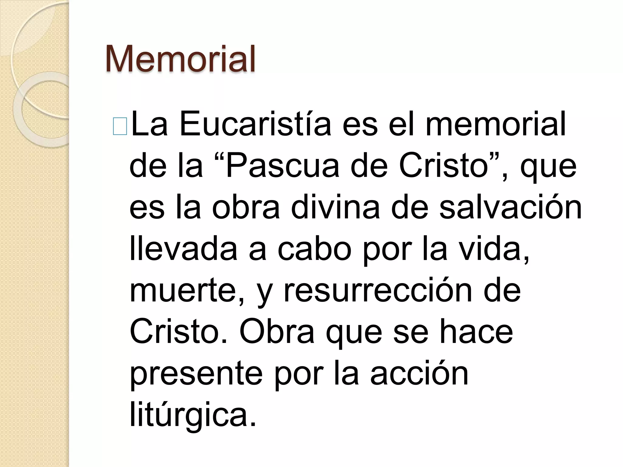 Memorial
La Eucaristía es el memorial
de la “Pascua de Cristo”, que
es la obra divina de salvación
llevada a cabo por la vida,
muerte, y resurrección de
Cristo. Obra que se hace
presente por la acción
litúrgica.
 