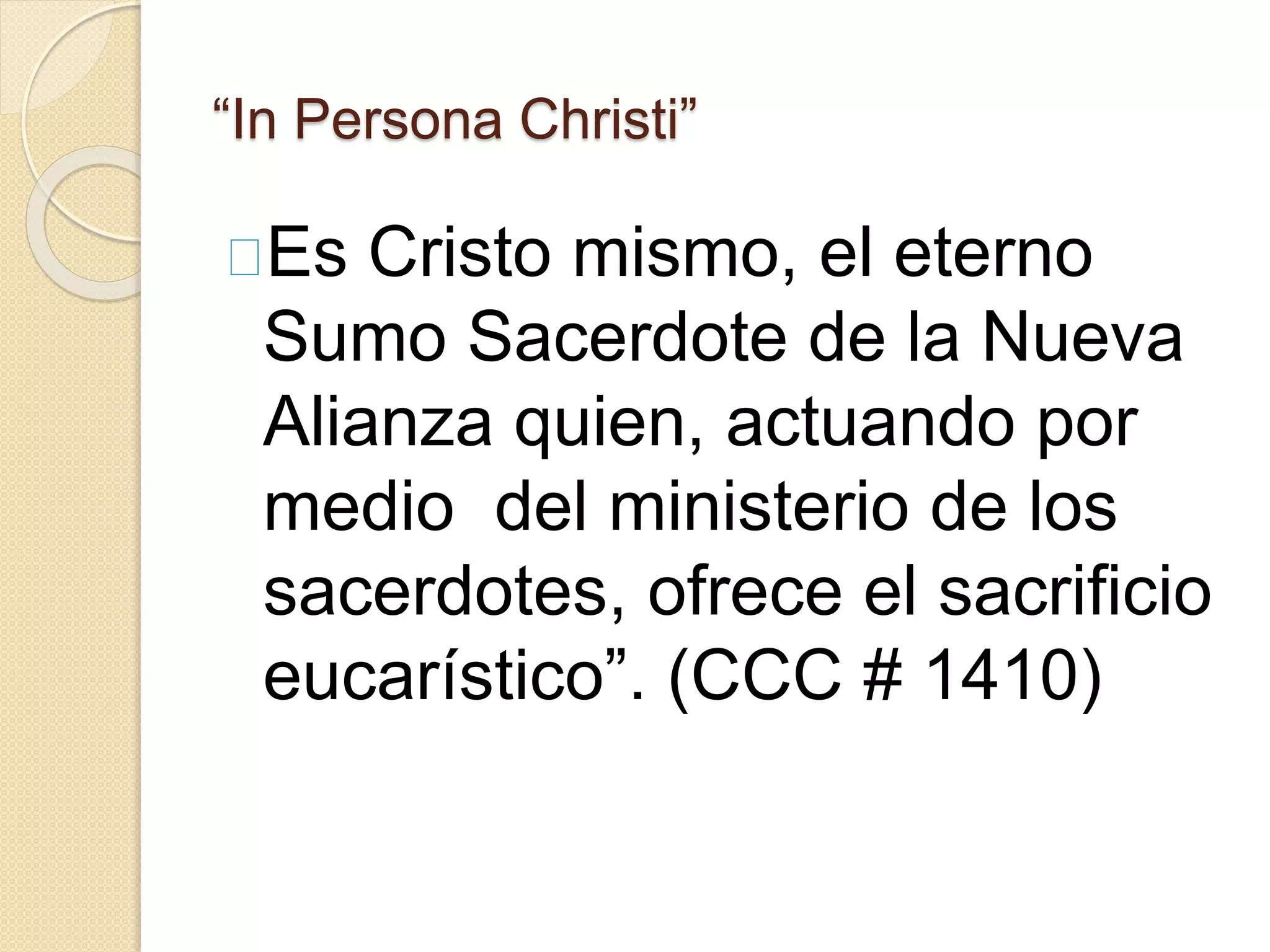 “In Persona Christi”
Es Cristo mismo, el eterno
Sumo Sacerdote de la Nueva
Alianza quien, actuando por
medio del ministerio de los
sacerdotes, ofrece el sacrificio
eucarístico”. (CCC # 1410)
 
