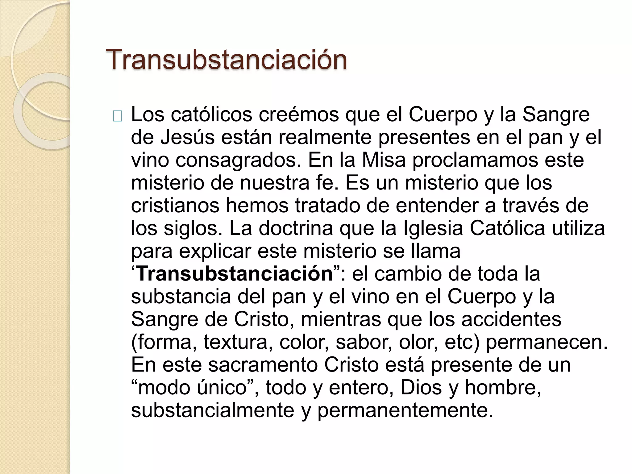 Transubstanciación
Los católicos creémos que el Cuerpo y la Sangre
de Jesús están realmente presentes en el pan y el
vino consagrados. En la Misa proclamamos este
misterio de nuestra fe. Es un misterio que los
cristianos hemos tratado de entender a través de
los siglos. La doctrina que la Iglesia Católica utiliza
para explicar este misterio se llama
‘Transubstanciación”: el cambio de toda la
substancia del pan y el vino en el Cuerpo y la
Sangre de Cristo, mientras que los accidentes
(forma, textura, color, sabor, olor, etc) permanecen.
En este sacramento Cristo está presente de un
“modo único”, todo y entero, Dios y hombre,
substancialmente y permanentemente.
 