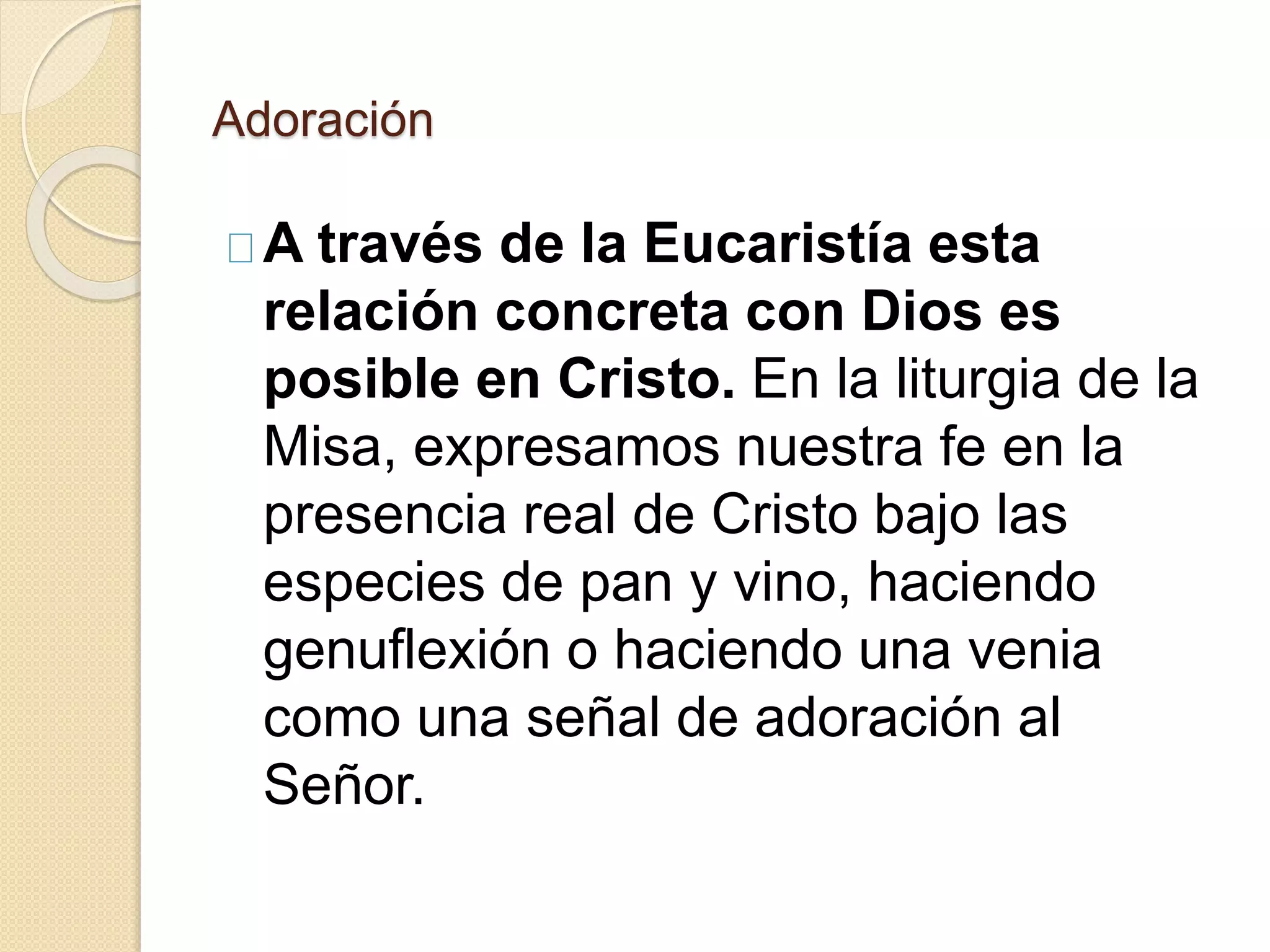Adoración
A través de la Eucaristía esta
relación concreta con Dios es
posible en Cristo. En la liturgia de la
Misa, expresamos nuestra fe en la
presencia real de Cristo bajo las
especies de pan y vino, haciendo
genuflexión o haciendo una venia
como una señal de adoración al
Señor.
 